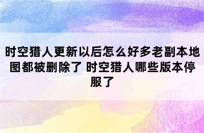 时空猎人更新以后怎么好多老副本地图都被删除了 时空猎人哪些版本停服了